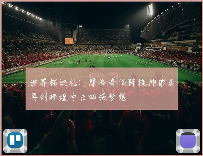 世界杯巡礼：摩洛哥临阵换帅能否再创辉煌冲击四强梦想