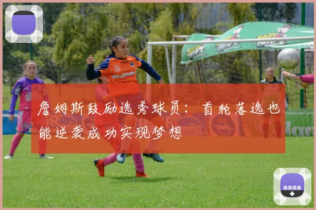 詹姆斯鼓励选秀球员：首轮落选也能逆袭成功实现梦想