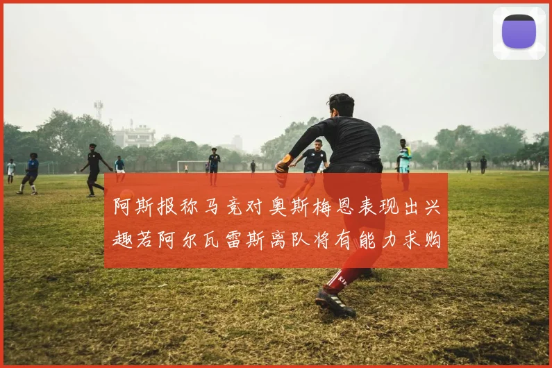 阿斯报称马竞对奥斯梅恩表现出兴趣若阿尔瓦雷斯离队将有能力求购