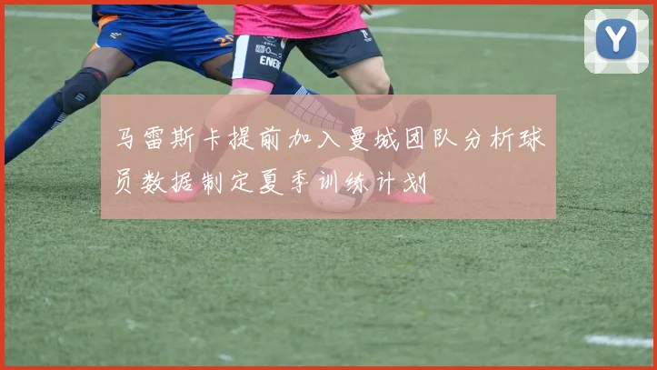 马雷斯卡提前加入曼城团队分析球员数据制定夏季训练计划