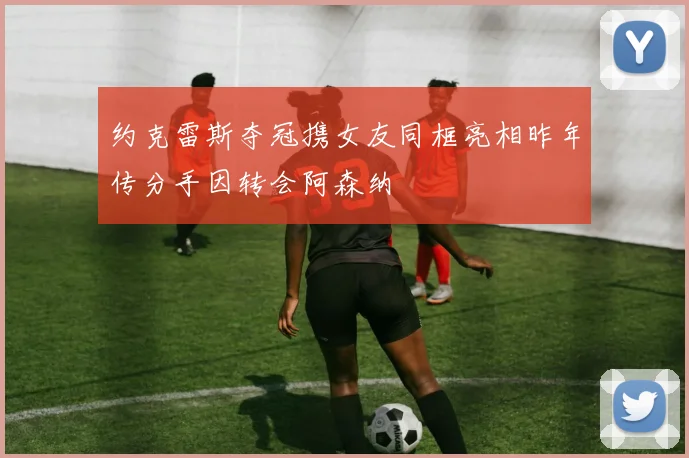 约克雷斯夺冠携女友同框亮相昨年传分手因转会阿森纳