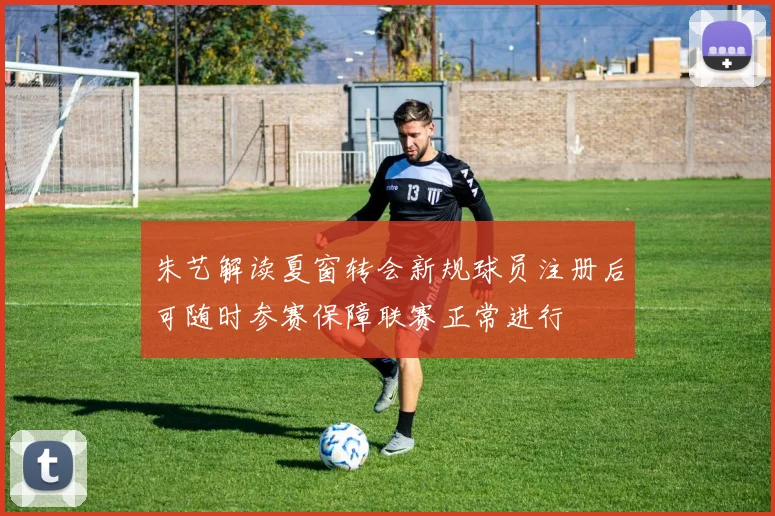 朱艺解读夏窗转会新规球员注册后可随时参赛保障联赛正常进行