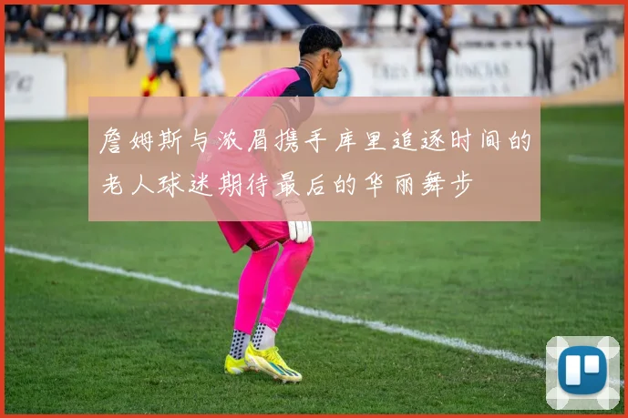 詹姆斯与浓眉携手库里追逐时间的老人球迷期待最后的华丽舞步
