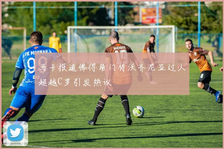 马卡报道佛得角门将沃齐尼亚过人超越C罗引发热议