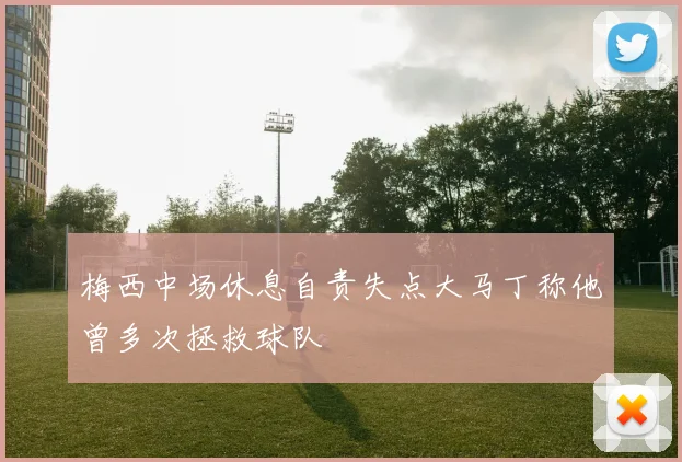 梅西中场休息自责失点大马丁称他曾多次拯救球队