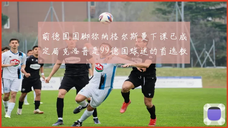 前德国国脚称纳格尔斯曼下课已成定局克洛普是99德国球迷的首选教练