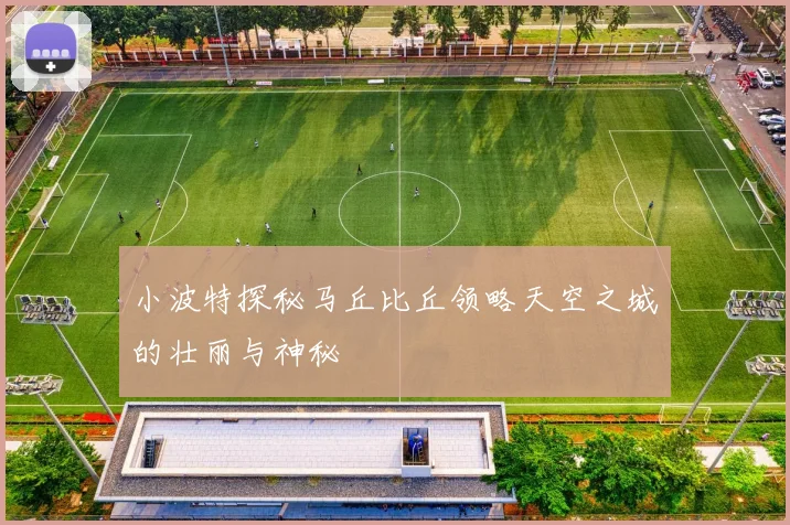 小波特探秘马丘比丘领略天空之城的壮丽与神秘