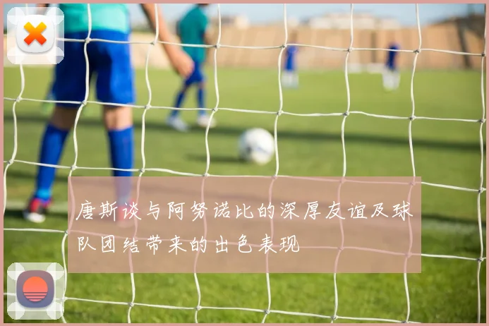 唐斯谈与阿努诺比的深厚友谊及球队团结带来的出色表现
