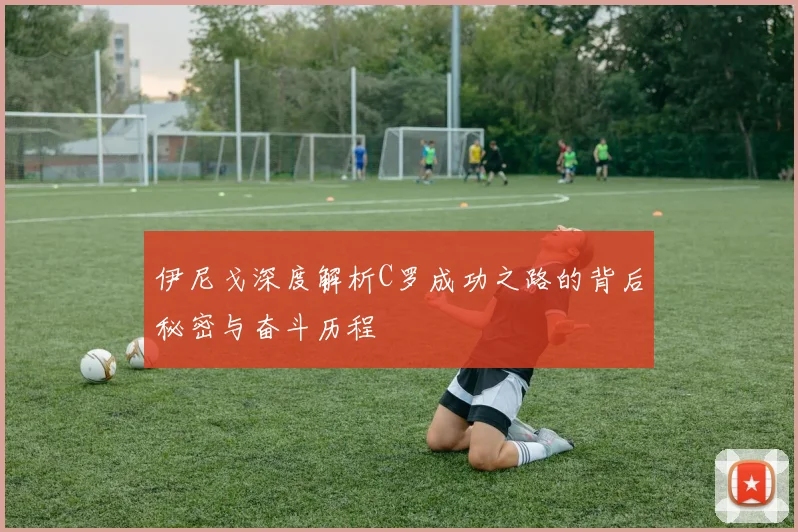 伊尼戈深度解析C罗成功之路的背后秘密与奋斗历程