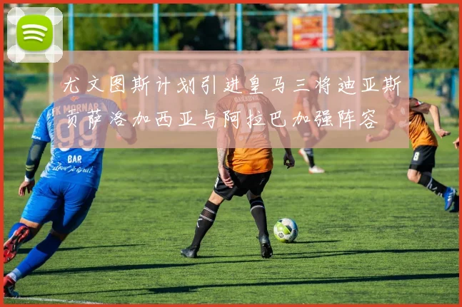 尤文图斯计划引进皇马三将迪亚斯贡萨洛加西亚与阿拉巴加强阵容