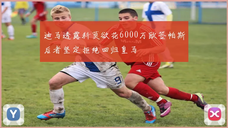 迪马透露科莫欲花6000万欧签帕斯后者坚定拒绝回归皇马